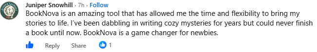 Screenshot of a post by Juniper Snowhill in the BookNova Facebook group: BookNova is an amazing tool that has allowed me the time and flexibility to bring my stories to life. I've been dabbling in writing cozy mysteries for years but could never finish a book until now. BookNova is a game changer for newbies.