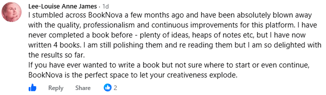 Screenshot of a post by Lee-Louise Anne James in the BookNova Facebook group: I stumbled across BookNova a few months ago and have been absolutely blown away with the quality, professionalism and continuous improvements for this platform. I have never completed a book before - plenty of ideas, heaps of notes etc, but I have now written 4 books. I am still polishing them and re reading them but I am so delighted with the results so far.